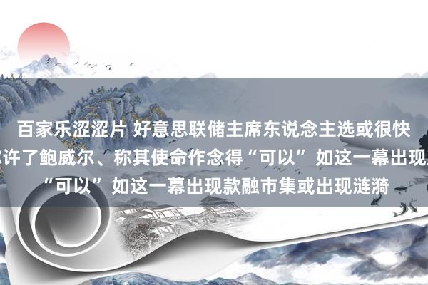 百家乐涩涩片 好意思联储主席东说念主选或很快详情！耶伦向拜登称许了鲍威尔、称其使命作念得“可以” 如这一幕出现款融市集或出现涟漪