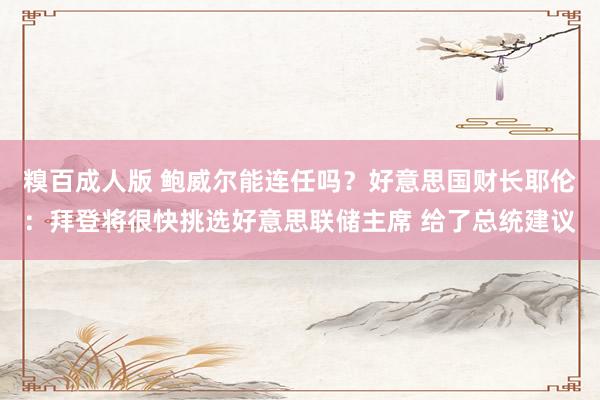 糗百成人版 鲍威尔能连任吗？好意思国财长耶伦：拜登将很快挑选好意思联储主席 给了总统建议