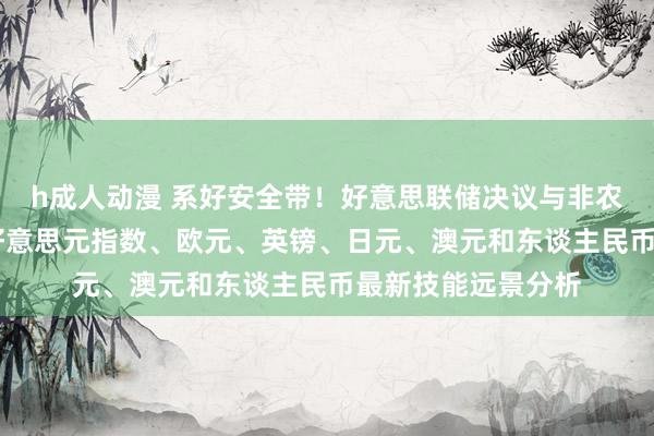 h成人动漫 系好安全带！好意思联储决议与非农恐点火本周行情 好意思元指数、欧元、英镑、日元、澳元和东谈主民币最新技能远景分析