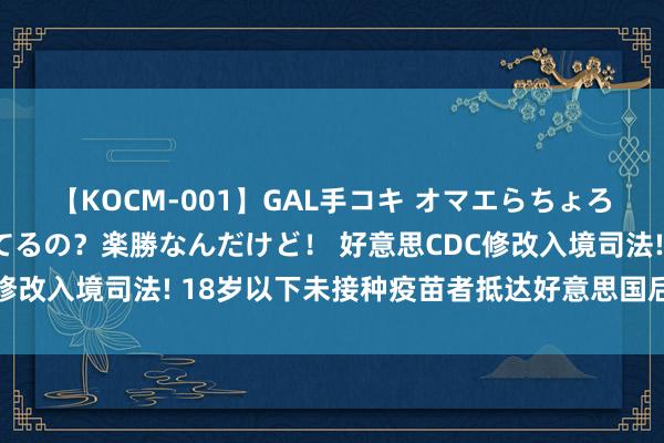 【KOCM-001】GAL手コキ オマエらちょろいね！こんなんでイッてるの？楽勝なんだけど！ 好意思CDC修改入境司法! 18岁以下未接种疫苗者抵达好意思国后无谓残害