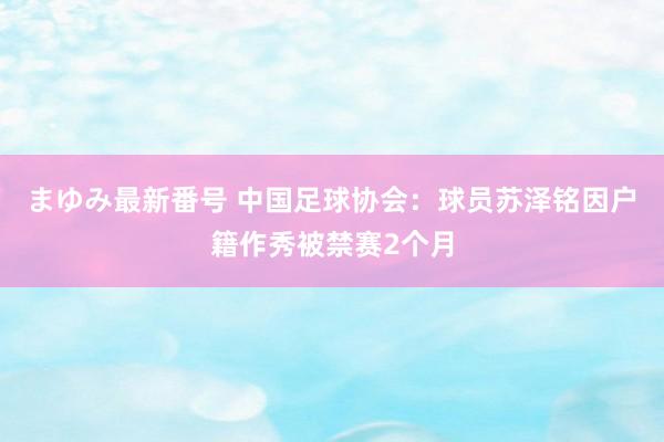 まゆみ最新番号 中国足球协会：球员苏泽铭因户籍作秀被禁赛2个月
