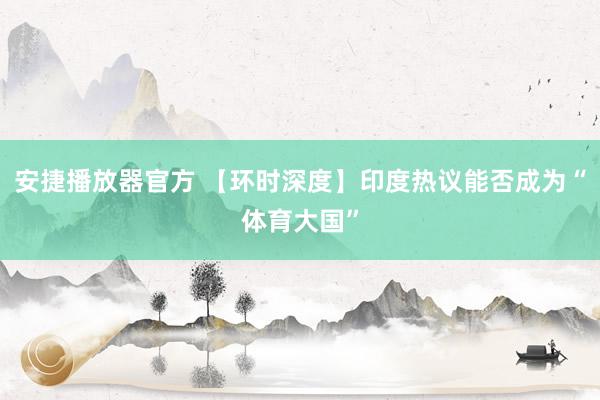 安捷播放器官方 【环时深度】印度热议能否成为“体育大国”