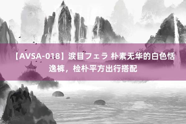 【AVSA-018】涙目フェラ 朴素无华的白色恬逸裤，检朴平方出行搭配