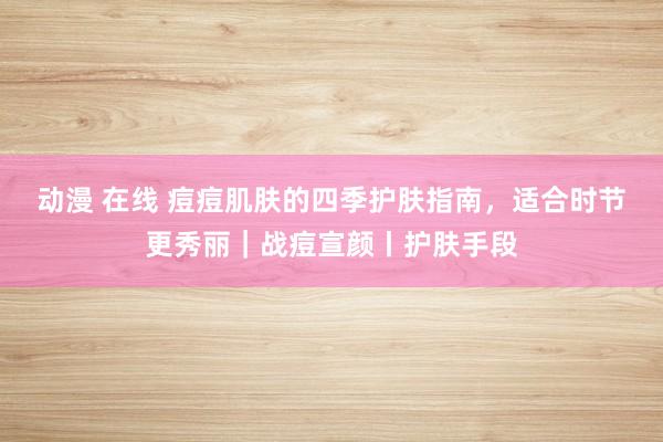 动漫 在线 痘痘肌肤的四季护肤指南，适合时节更秀丽｜战痘宣颜丨护肤手段