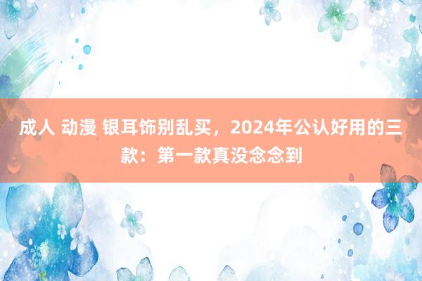 成人 动漫 银耳饰别乱买，2024年公认好用的三款：第一款真没念念到