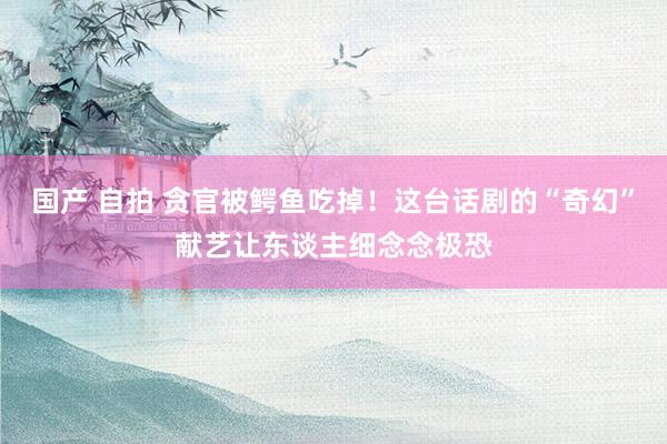 国产 自拍 贪官被鳄鱼吃掉！这台话剧的“奇幻”献艺让东谈主细念念极恐
