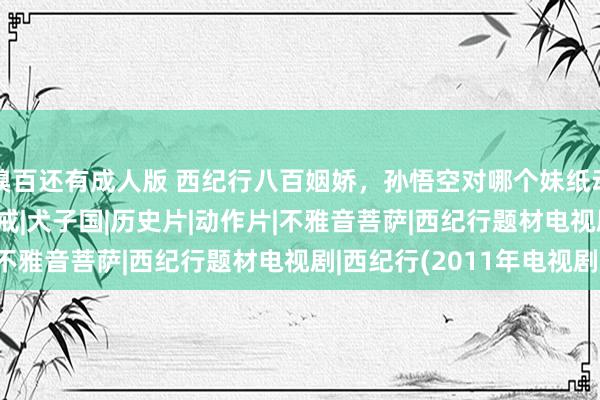 糗百还有成人版 西纪行八百姻娇，孙悟空对哪个妹纸动过情？|唐僧|龙女|八戒|犬子国|历史片|动作片|不雅音菩萨|西纪行题材电视剧|西纪行(2011年电视剧)