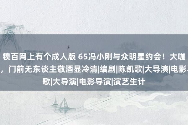 糗百网上有个成人版 65冯小刚与众明星约会！大咖云集八百姻娇，门前无东谈主敬酒显冷清|编剧|陈凯歌|大导演|电影导演|演艺生计