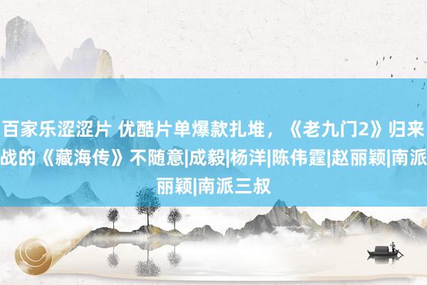 百家乐涩涩片 优酷片单爆款扎堆，《老九门2》归来，肖战的《藏海传》不随意|成毅|杨洋|陈伟霆|赵丽颖|南派三叔