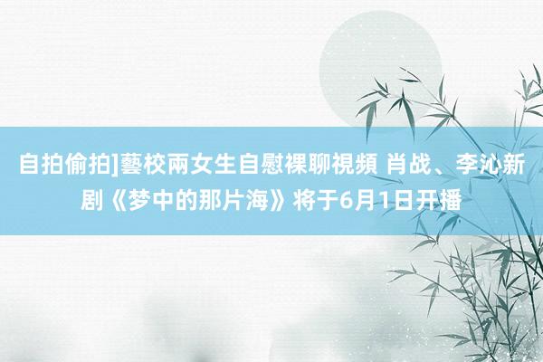 自拍偷拍]藝校兩女生自慰裸聊視頻 肖战、李沁新剧《梦中的那片海》将于6月1日开播
