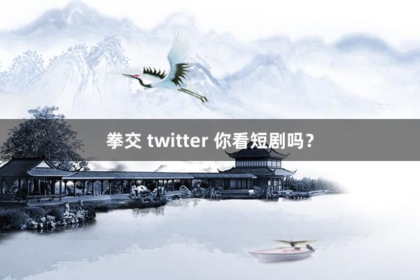 拳交 twitter 你看短剧吗？