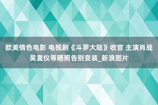 欧美情色电影 电视剧《斗罗大陆》收官 主演肖战吴宣仪等晒照告别变装_新浪图片