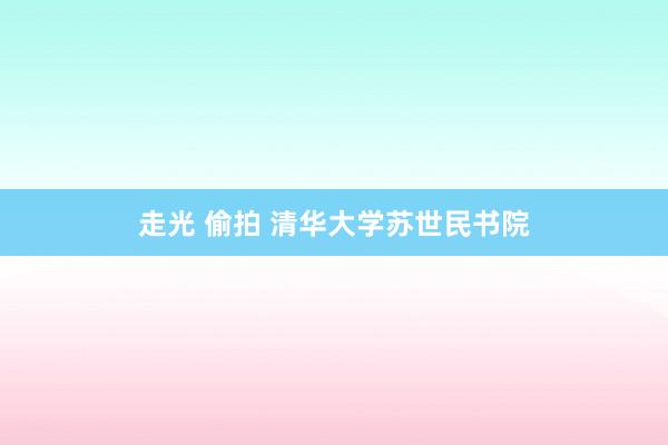 走光 偷拍 清华大学苏世民书院