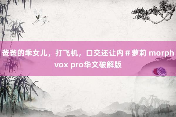 爸爸的乖女儿，打飞机，口交还让禸＃萝莉 morphvox pro华文破解版