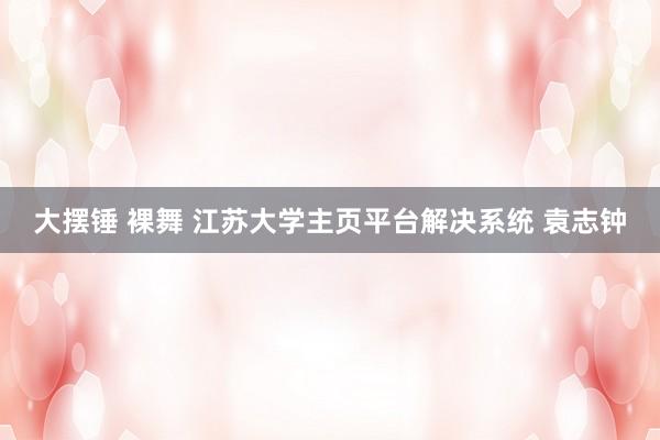 大摆锤 裸舞 江苏大学主页平台解决系统 袁志钟