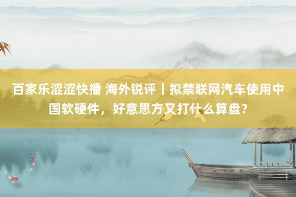 百家乐涩涩快播 海外锐评丨拟禁联网汽车使用中国软硬件，好意思方又打什么算盘？
