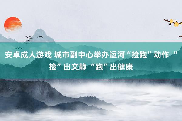 安卓成人游戏 城市副中心举办运河“捡跑”动作 “捡”出文静 “跑”出健康