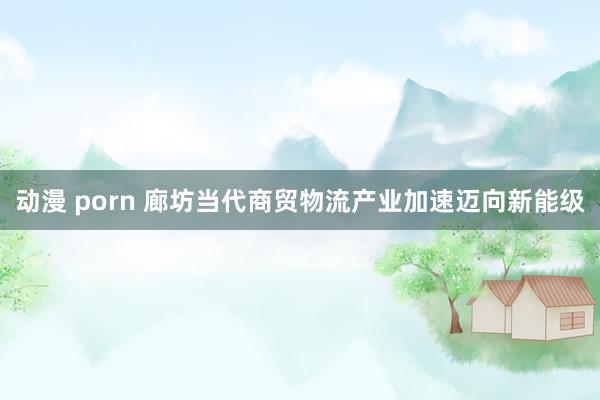 动漫 porn 廊坊当代商贸物流产业加速迈向新能级