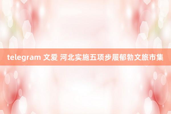 telegram 文爱 河北实施五项步履郁勃文旅市集