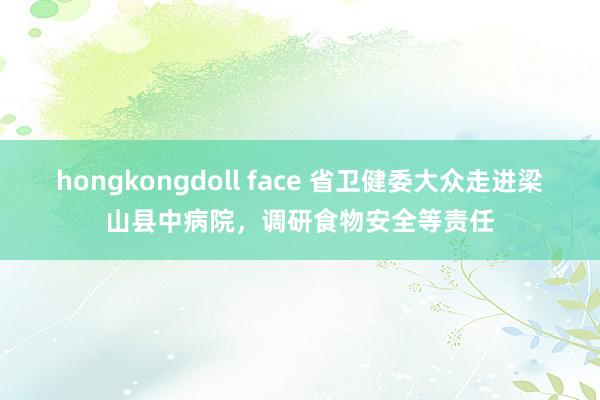 hongkongdoll face 省卫健委大众走进梁山县中病院，调研食物安全等责任
