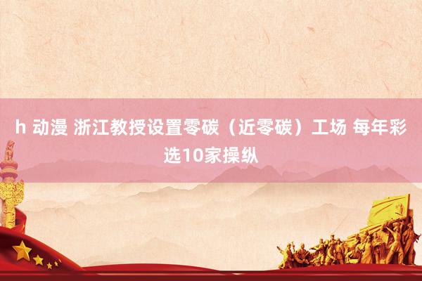 h 动漫 浙江教授设置零碳（近零碳）工场 每年彩选10家操纵