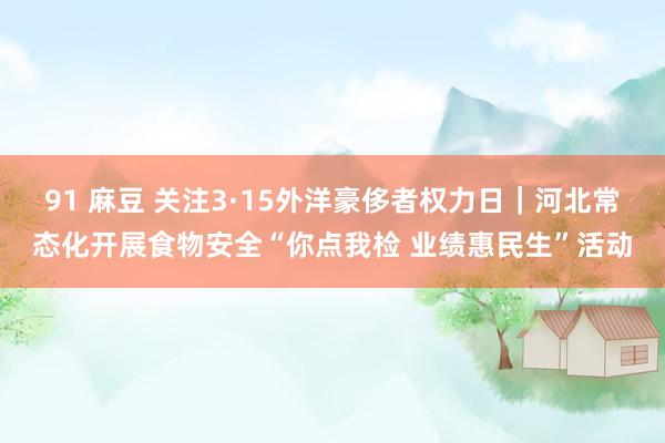 91 麻豆 关注3·15外洋豪侈者权力日｜河北常态化开展食物安全“你点我检 业绩惠民生”活动