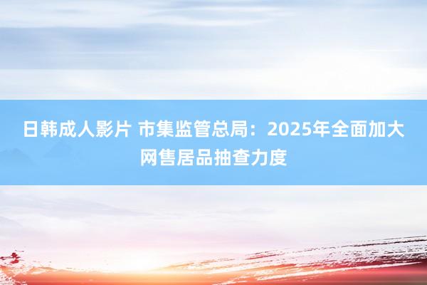 日韩成人影片 市集监管总局：2025年全面加大网售居品抽查力度