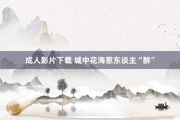 成人影片下载 城中花海惹东谈主“醉”
