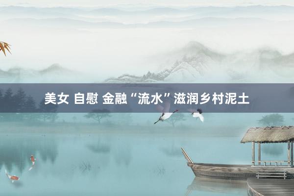 美女 自慰 金融“流水”滋润乡村泥土