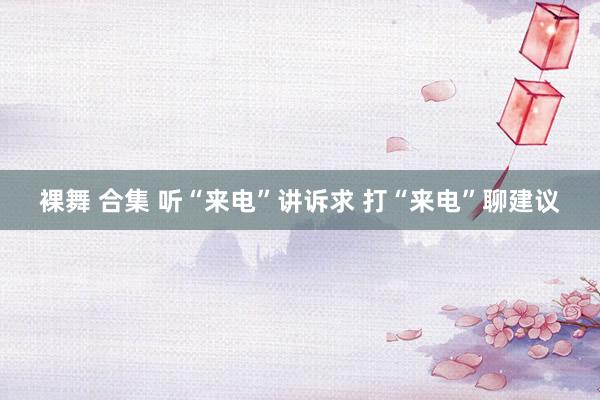 裸舞 合集 听“来电”讲诉求 打“来电”聊建议