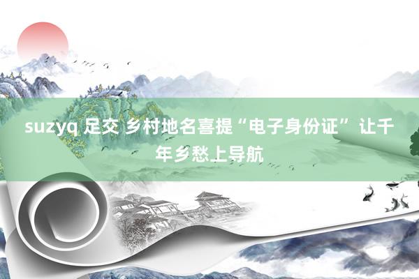 suzyq 足交 乡村地名喜提“电子身份证” 让千年乡愁上导航