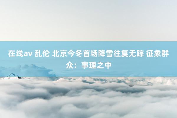 在线av 乱伦 北京今冬首场降雪往复无踪 征象群众：事理之中