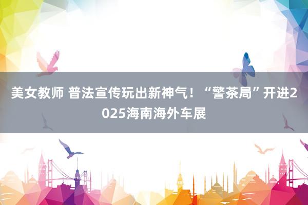 美女教师 普法宣传玩出新神气！“警茶局”开进2025海南海外车展