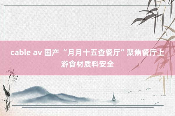cable av 国产 “月月十五查餐厅”聚焦餐厅上游食材质料安全