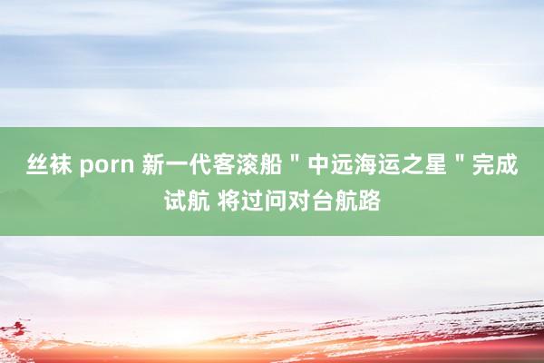 丝袜 porn 新一代客滚船＂中远海运之星＂完成试航 将过问对台航路