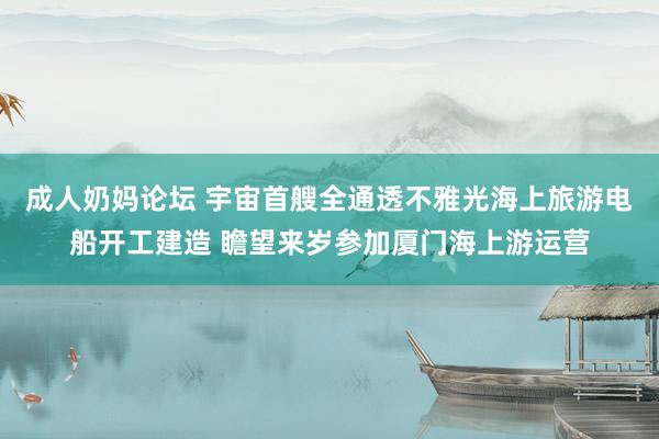 成人奶妈论坛 宇宙首艘全通透不雅光海上旅游电船开工建造 瞻望来岁参加厦门海上游运营
