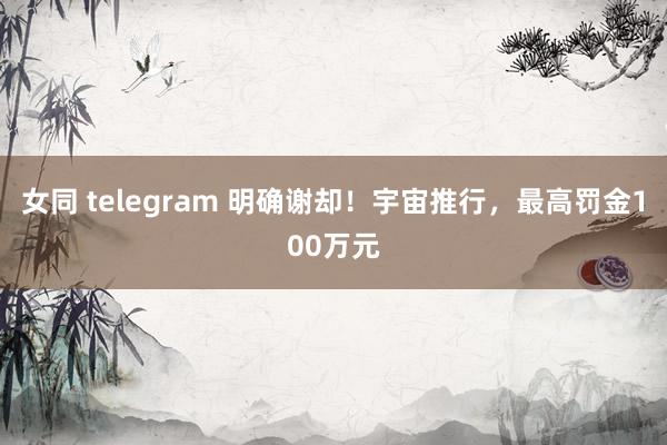 女同 telegram 明确谢却！宇宙推行，最高罚金100万元