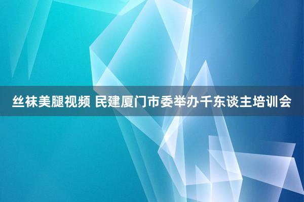 丝袜美腿视频 民建厦门市委举办千东谈主培训会