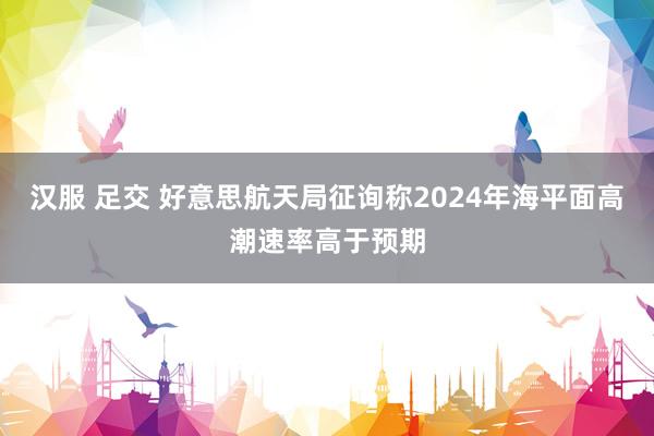汉服 足交 好意思航天局征询称2024年海平面高潮速率高于预期