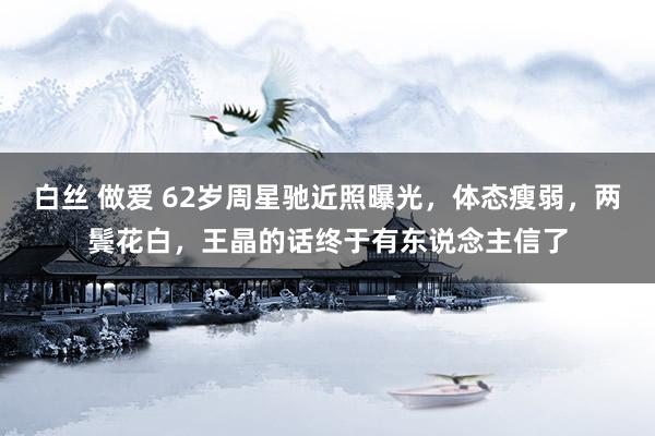 白丝 做爱 62岁周星驰近照曝光，体态瘦弱，两鬓花白，王晶的话终于有东说念主信了