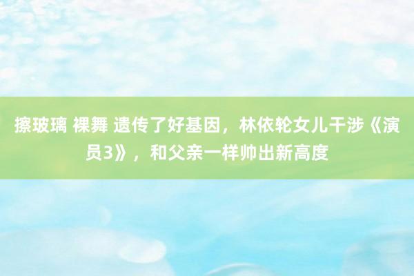 擦玻璃 裸舞 遗传了好基因，林依轮女儿干涉《演员3》，和父亲一样帅出新高度