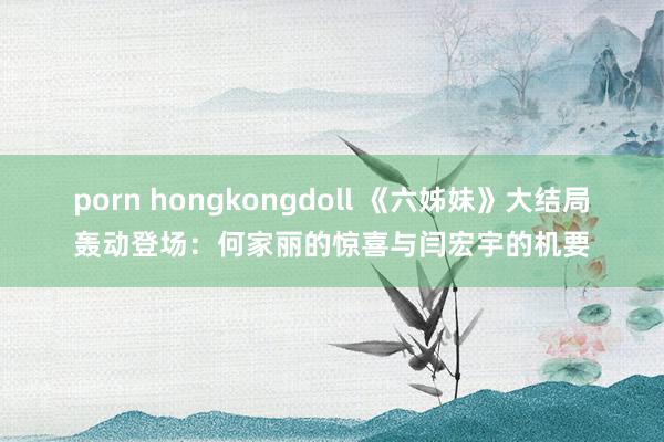 porn hongkongdoll 《六姊妹》大结局轰动登场：何家丽的惊喜与闫宏宇的机要