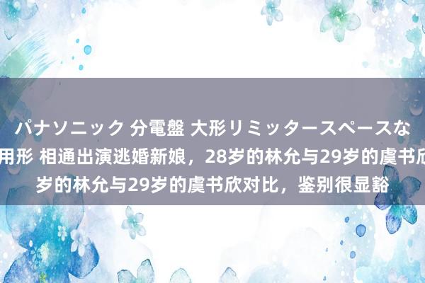 パナソニック 分電盤 大形リミッタースペースなし 露出・半埋込両用形 相通出演逃婚新娘，28岁的林允与29岁的虞书欣对比，鉴别很显豁