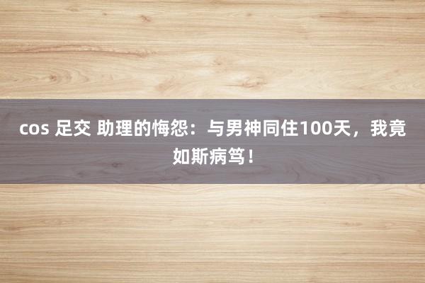 cos 足交 助理的悔怨：与男神同住100天，我竟如斯病笃！