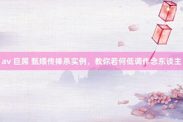 av 巨屌 甄嬛传捧杀实例，教你若何低调作念东谈主