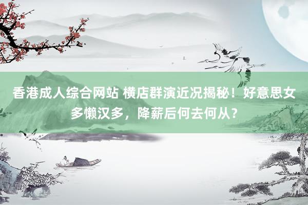 香港成人综合网站 横店群演近况揭秘！好意思女多懒汉多，降薪后何去何从？