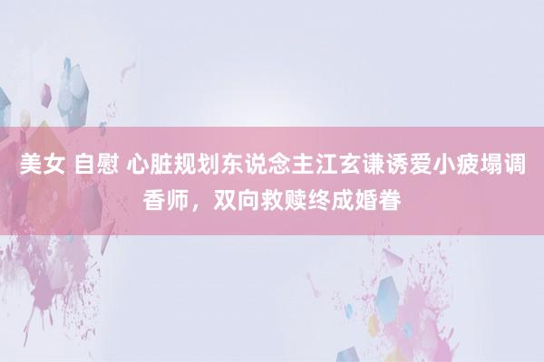 美女 自慰 心脏规划东说念主江玄谦诱爱小疲塌调香师，双向救赎终成婚眷