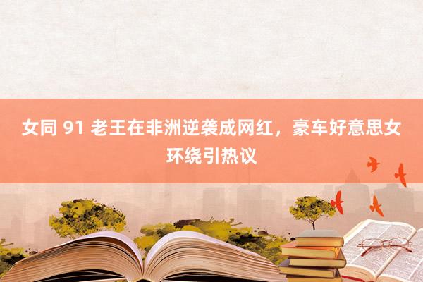 女同 91 老王在非洲逆袭成网红，豪车好意思女环绕引热议