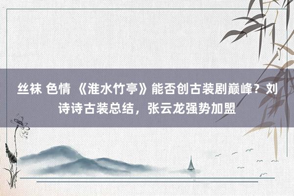 丝袜 色情 《淮水竹亭》能否创古装剧巅峰？刘诗诗古装总结，张云龙强势加盟