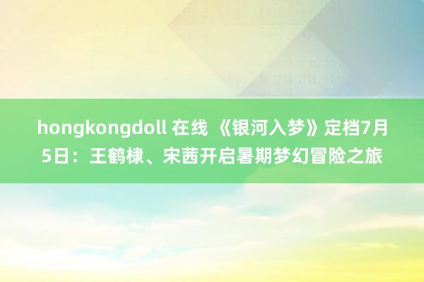 hongkongdoll 在线 《银河入梦》定档7月5日：王鹤棣、宋茜开启暑期梦幻冒险之旅